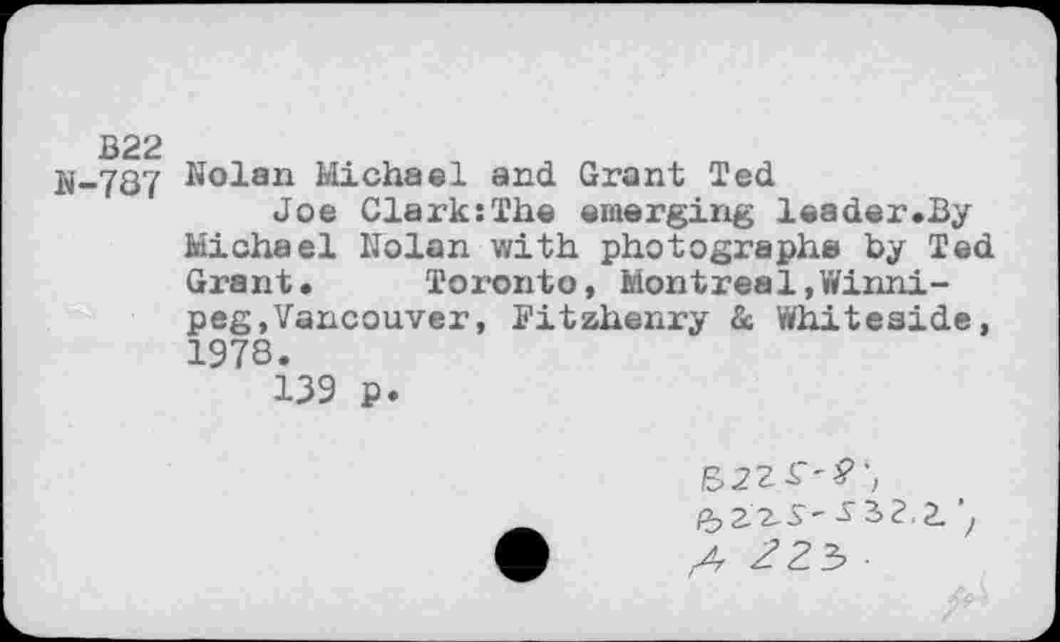 ﻿B22 ii-787
Nolan Michael and Grant Ted
Joe Clark:The emerging leader.By Michael Nolan with photographs by Ted Grant. Toronto, Montreal,Winnipeg, Vancouver , Fitzhenry & Whiteside, 1978.
139 ₽.
A 22$ •